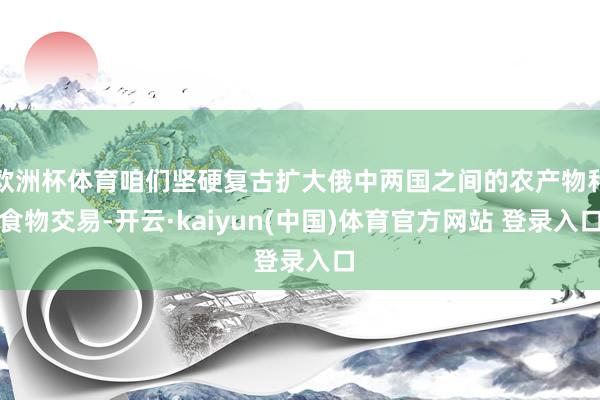 欧洲杯体育咱们坚硬复古扩大俄中两国之间的农产物和食物交易-开云·kaiyun(中国)体育官方网站 登录入口