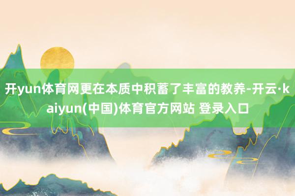 开yun体育网更在本质中积蓄了丰富的教养-开云·kaiyun(中国)体育官方网站 登录入口