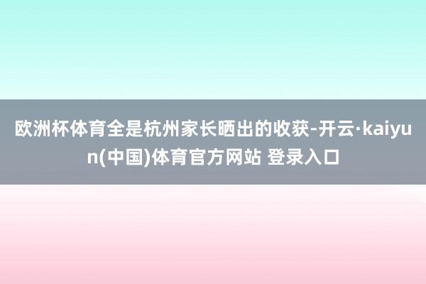 欧洲杯体育全是杭州家长晒出的收获-开云·kaiyun(中国)体育官方网站 登录入口