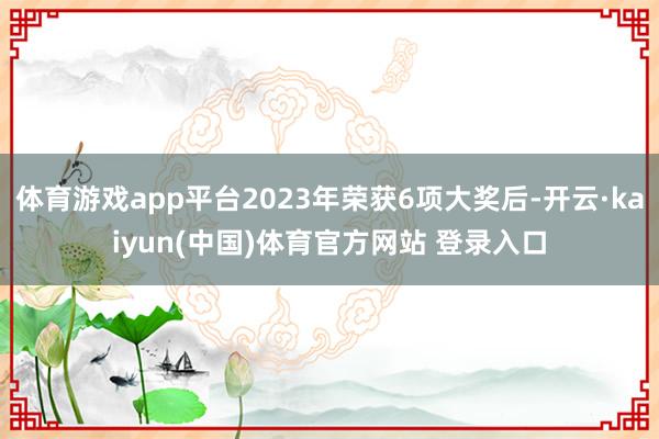 体育游戏app平台2023年荣获6项大奖后-开云·kaiyun(中国)体育官方网站 登录入口
