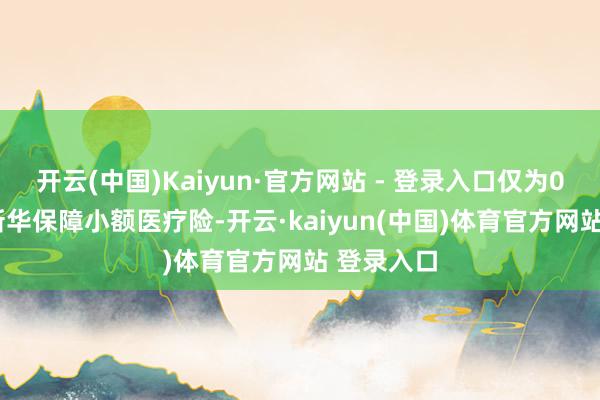 开云(中国)Kaiyun·官方网站 - 登录入口仅为0.34天；新华保障小额医疗险-开云·kaiyun(中国)体育官方网站 登录入口