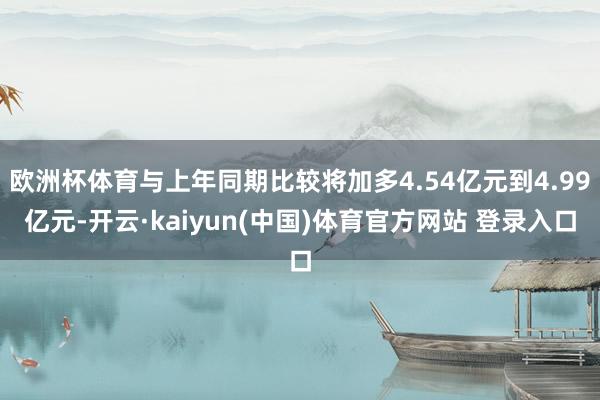 欧洲杯体育与上年同期比较将加多4.54亿元到4.99亿元-开云·kaiyun(中国)体育官方网站 登录入口