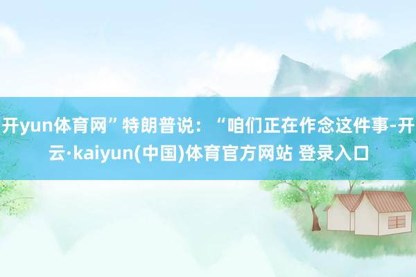 开yun体育网”特朗普说：“咱们正在作念这件事-开云·kaiyun(中国)体育官方网站 登录入口