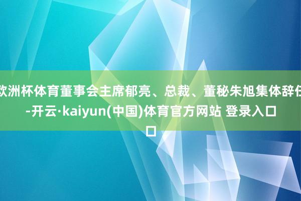 欧洲杯体育董事会主席郁亮、总裁、董秘朱旭集体辞任-开云·kaiyun(中国)体育官方网站 登录入口