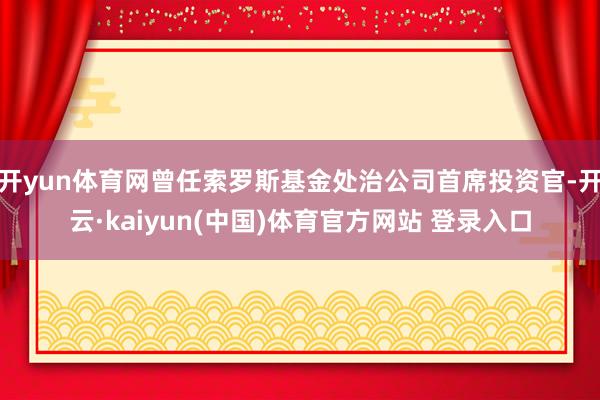 开yun体育网曾任索罗斯基金处治公司首席投资官-开云·kaiyun(中国)体育官方网站 登录入口