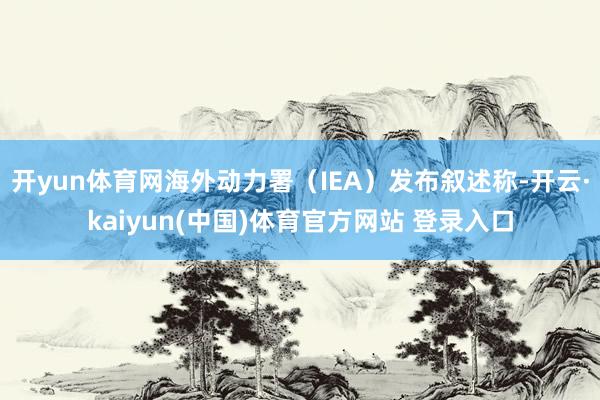 开yun体育网海外动力署（IEA）发布叙述称-开云·kaiyun(中国)体育官方网站 登录入口