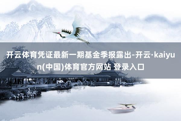开云体育凭证最新一期基金季报露出-开云·kaiyun(中国)体育官方网站 登录入口