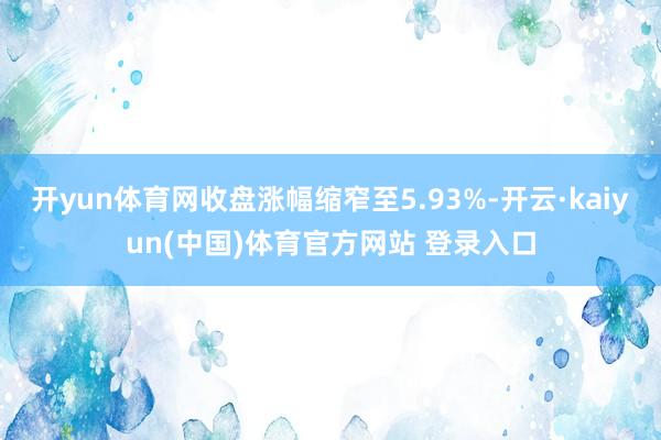 开yun体育网收盘涨幅缩窄至5.93%-开云·kaiyun(中国)体育官方网站 登录入口
