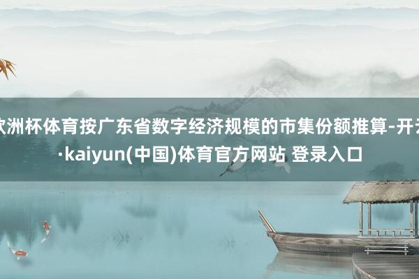 欧洲杯体育按广东省数字经济规模的市集份额推算-开云·kaiyun(中国)体育官方网站 登录入口