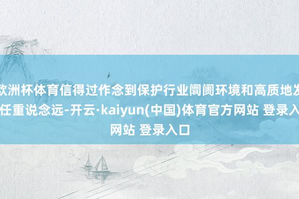 欧洲杯体育信得过作念到保护行业阛阓环境和高质地发展任重说念远-开云·kaiyun(中国)体育官方网站 登录入口