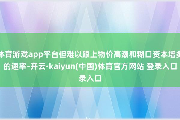 体育游戏app平台但难以跟上物价高潮和糊口资本增多的速率-开云·kaiyun(中国)体育官方网站 登录入口