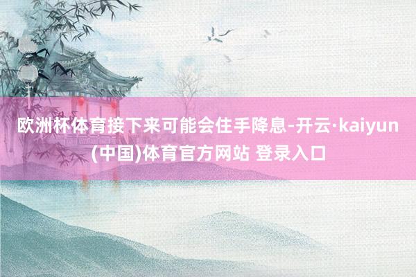 欧洲杯体育接下来可能会住手降息-开云·kaiyun(中国)体育官方网站 登录入口