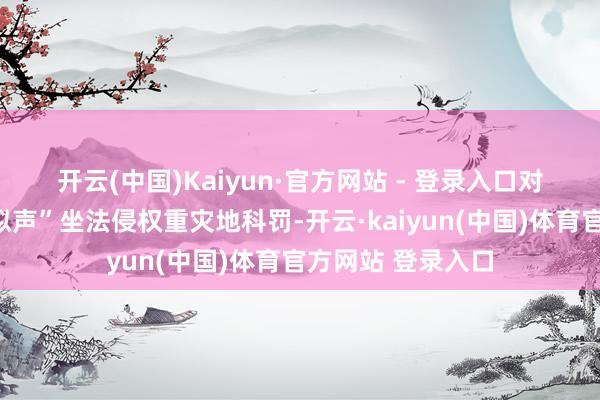 开云(中国)Kaiyun·官方网站 - 登录入口　　对于加强“AI换脸拟声”坐法侵权重灾地科罚-开云·kaiyun(中国)体育官方网站 登录入口