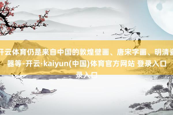 开云体育仍是来自中国的敦煌壁画、唐宋字画、明清瓷器等-开云·kaiyun(中国)体育官方网站 登录入口