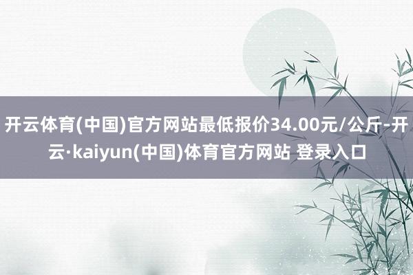 开云体育(中国)官方网站最低报价34.00元/公斤-开云·kaiyun(中国)体育官方网站 登录入口