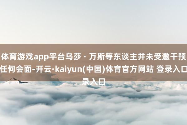 体育游戏app平台乌莎 · 万斯等东谈主并未受邀干预任何会面-开云·kaiyun(中国)体育官方网站 登录入口