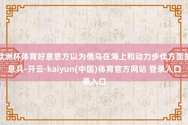 欧洲杯体育好意思方以为俄乌在海上和动力步伐方面的息兵-开云·kaiyun(中国)体育官方网站 登录入口