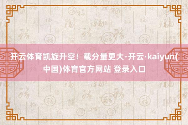 开云体育凯旋升空！载分量更大-开云·kaiyun(中国)体育官方网站 登录入口