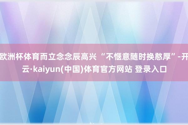 欧洲杯体育而立念念辰高兴 “不惬意随时换憨厚”-开云·kaiyun(中国)体育官方网站 登录入口