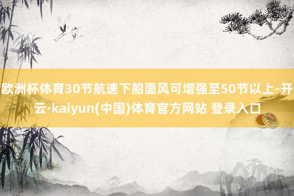 欧洲杯体育30节航速下船面风可增强至50节以上-开云·kaiyun(中国)体育官方网站 登录入口