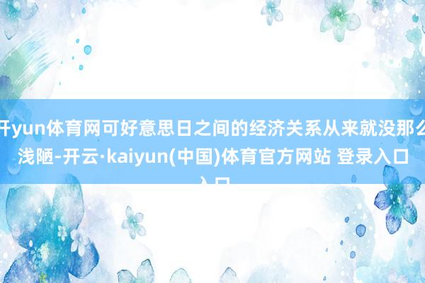 开yun体育网可好意思日之间的经济关系从来就没那么浅陋-开云·kaiyun(中国)体育官方网站 登录入口