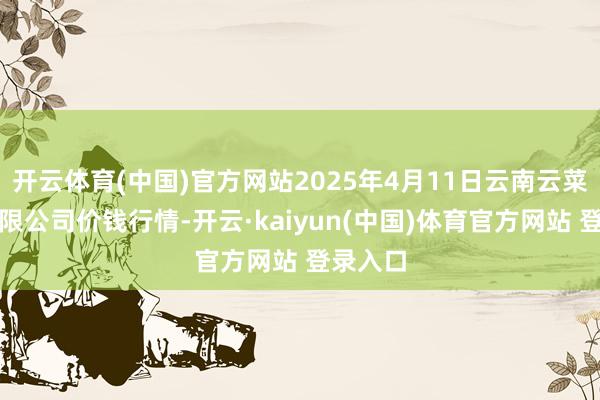 开云体育(中国)官方网站2025年4月11日云南云菜集团有限公司价钱行情-开云·kaiyun(中国)体育官方网站 登录入口