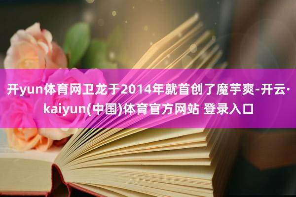 开yun体育网卫龙于2014年就首创了魔芋爽-开云·kaiyun(中国)体育官方网站 登录入口