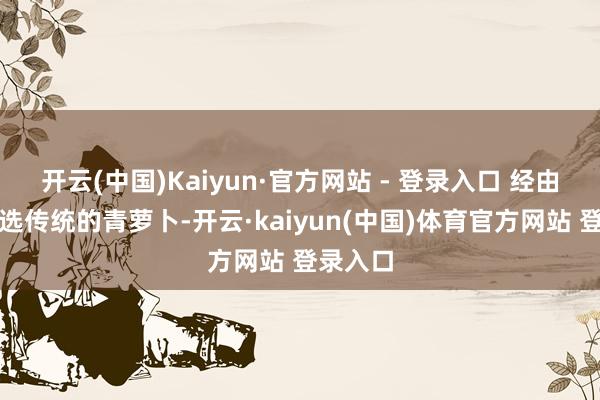 开云(中国)Kaiyun·官方网站 - 登录入口 经由尽心挑选传统的青萝卜-开云·kaiyun(中国)体育官方网站 登录入口