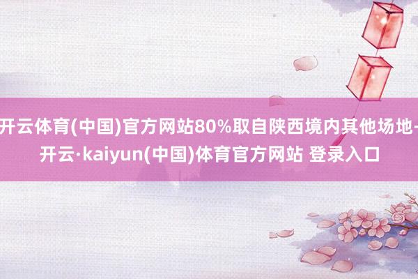开云体育(中国)官方网站80%取自陕西境内其他场地-开云·kaiyun(中国)体育官方网站 登录入口