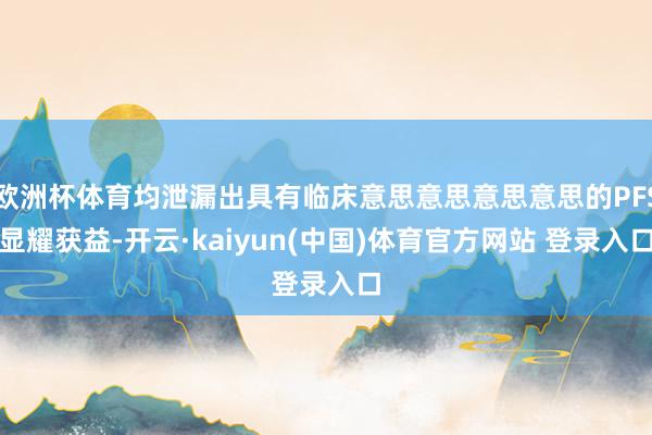 欧洲杯体育均泄漏出具有临床意思意思意思意思的PFS显耀获益-开云·kaiyun(中国)体育官方网站 登录入口