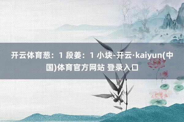 开云体育葱：1 段姜：1 小块-开云·kaiyun(中国)体育官方网站 登录入口