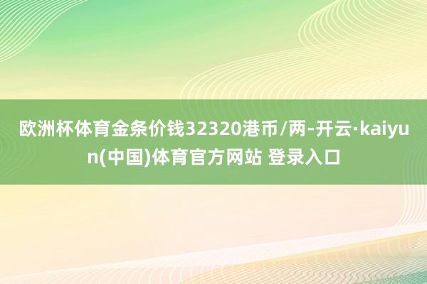 欧洲杯体育金条价钱32320港币/两-开云·kaiyun(中国)体育官方网站 登录入口