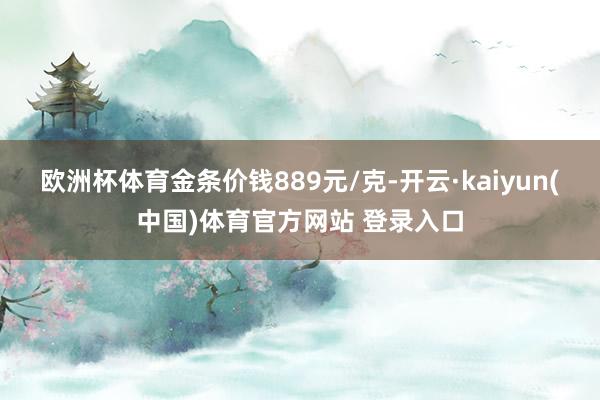欧洲杯体育金条价钱889元/克-开云·kaiyun(中国)体育官方网站 登录入口