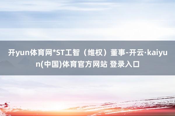 开yun体育网*ST工智（维权）董事-开云·kaiyun(中国)体育官方网站 登录入口