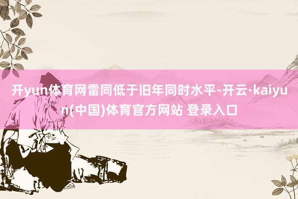 开yun体育网雷同低于旧年同时水平-开云·kaiyun(中国)体育官方网站 登录入口