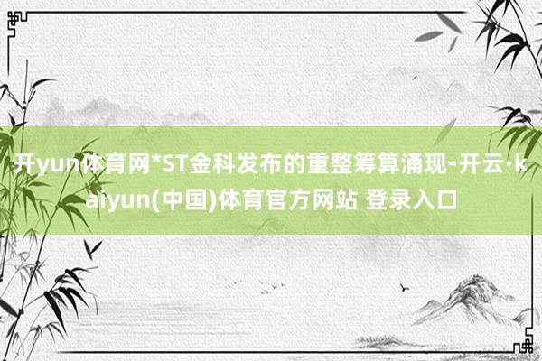 开yun体育网*ST金科发布的重整筹算涌现-开云·kaiyun(中国)体育官方网站 登录入口