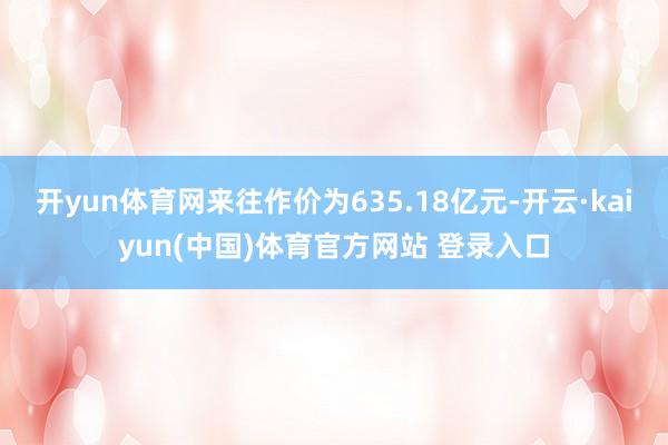 开yun体育网来往作价为635.18亿元-开云·kaiyun(中国)体育官方网站 登录入口