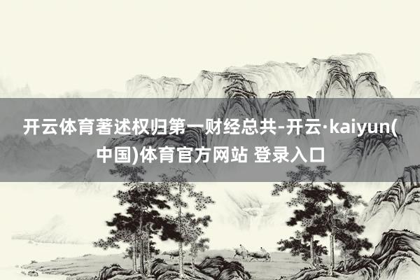 开云体育著述权归第一财经总共-开云·kaiyun(中国)体育官方网站 登录入口