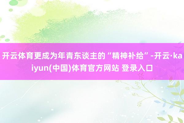 开云体育更成为年青东谈主的“精神补给”-开云·kaiyun(中国)体育官方网站 登录入口