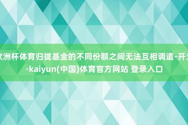 欧洲杯体育归拢基金的不同份额之间无法互相调遣-开云·kaiyun(中国)体育官方网站 登录入口