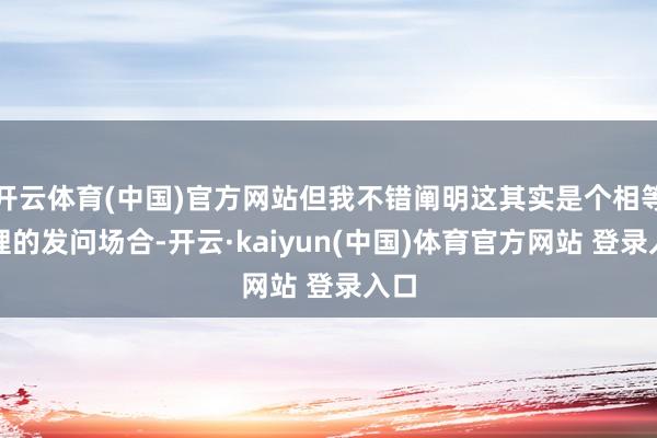 开云体育(中国)官方网站但我不错阐明这其实是个相等合理的发问场合-开云·kaiyun(中国)体育官方网站 登录入口