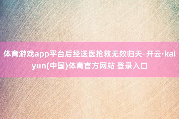 体育游戏app平台后经送医抢救无效归天-开云·kaiyun(中国)体育官方网站 登录入口