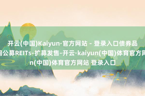 开云(中国)Kaiyun·官方网站 - 登录入口债券品种为基础时间公募REITs-扩募发售-开云·kaiyun(中国)体育官方网站 登录入口