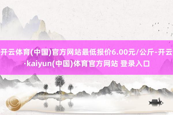 开云体育(中国)官方网站最低报价6.00元/公斤-开云·kaiyun(中国)体育官方网站 登录入口