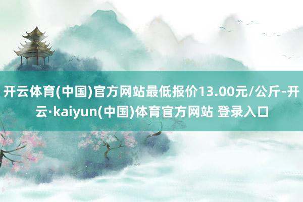 开云体育(中国)官方网站最低报价13.00元/公斤-开云·kaiyun(中国)体育官方网站 登录入口
