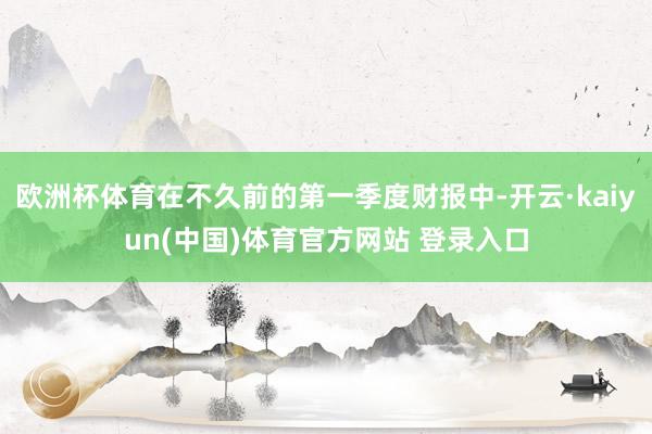 欧洲杯体育在不久前的第一季度财报中-开云·kaiyun(中国)体育官方网站 登录入口