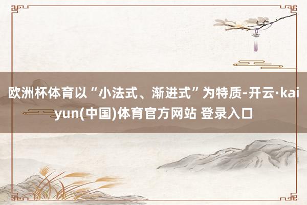 欧洲杯体育以“小法式、渐进式”为特质-开云·kaiyun(中国)体育官方网站 登录入口