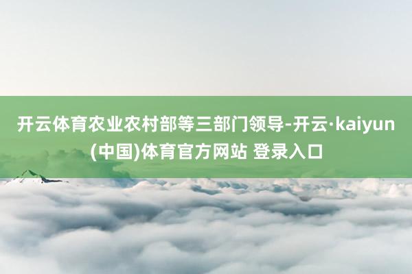开云体育农业农村部等三部门领导-开云·kaiyun(中国)体育官方网站 登录入口