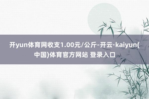 开yun体育网收支1.00元/公斤-开云·kaiyun(中国)体育官方网站 登录入口
