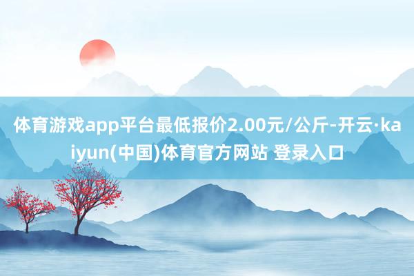 体育游戏app平台最低报价2.00元/公斤-开云·kaiyun(中国)体育官方网站 登录入口